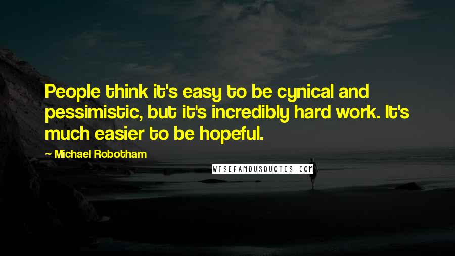 Michael Robotham Quotes: People think it's easy to be cynical and pessimistic, but it's incredibly hard work. It's much easier to be hopeful.