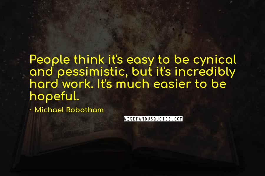 Michael Robotham Quotes: People think it's easy to be cynical and pessimistic, but it's incredibly hard work. It's much easier to be hopeful.