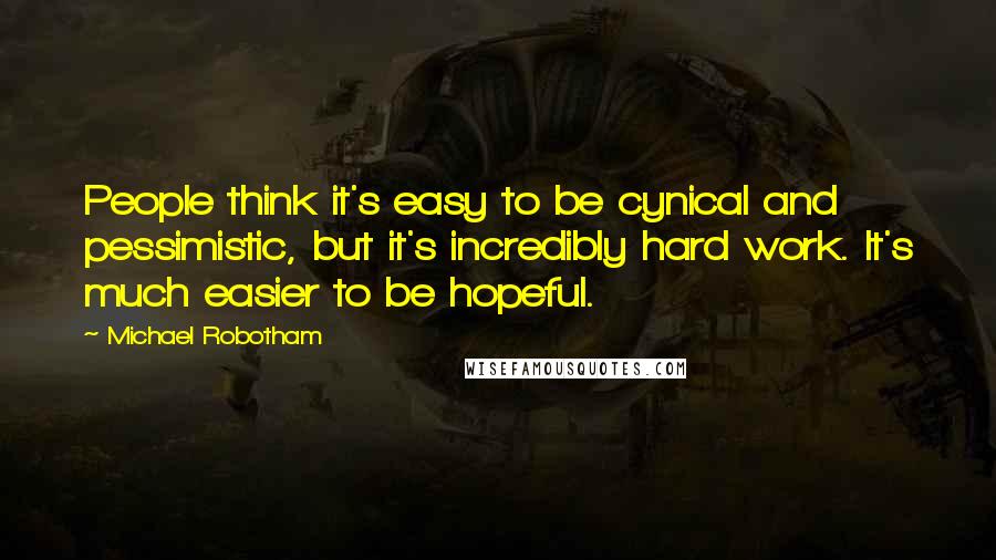 Michael Robotham Quotes: People think it's easy to be cynical and pessimistic, but it's incredibly hard work. It's much easier to be hopeful.