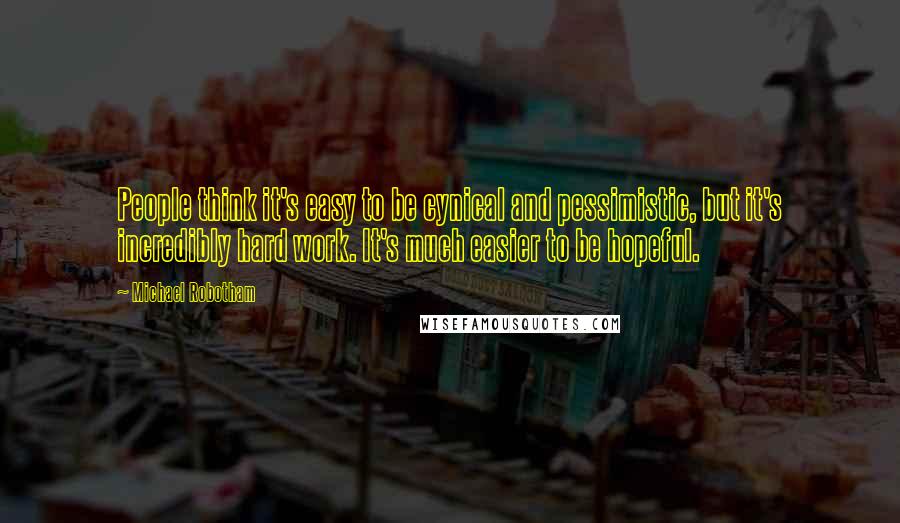 Michael Robotham Quotes: People think it's easy to be cynical and pessimistic, but it's incredibly hard work. It's much easier to be hopeful.