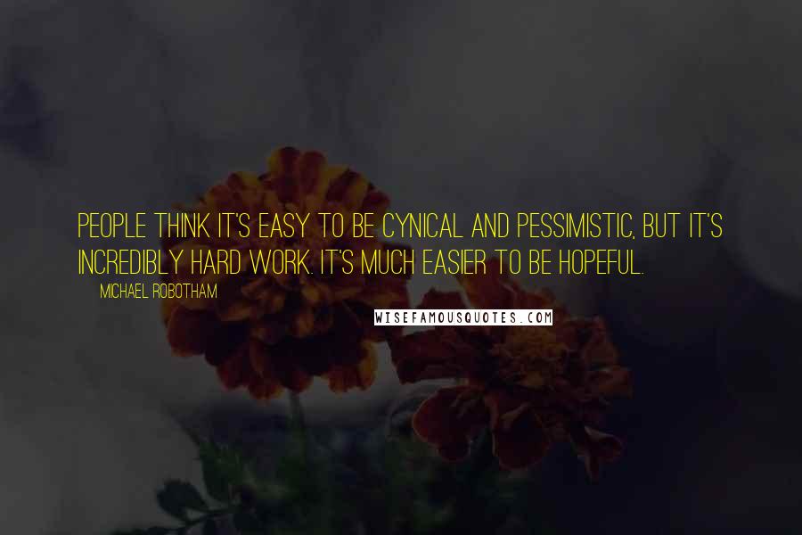 Michael Robotham Quotes: People think it's easy to be cynical and pessimistic, but it's incredibly hard work. It's much easier to be hopeful.