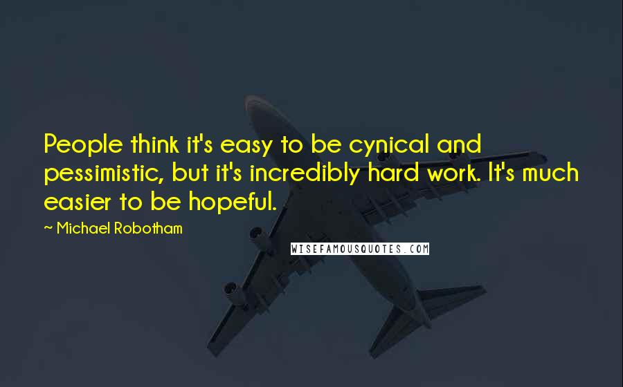 Michael Robotham Quotes: People think it's easy to be cynical and pessimistic, but it's incredibly hard work. It's much easier to be hopeful.