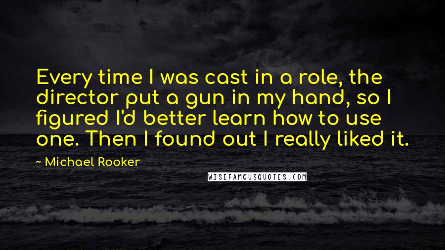 Michael Rooker Quotes: Every time I was cast in a role, the director put a gun in my hand, so I figured I'd better learn how to use one. Then I found out I really liked it.