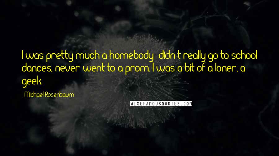 Michael Rosenbaum Quotes: I was pretty much a homebody; didn't really go to school dances, never went to a prom. I was a bit of a loner, a geek.