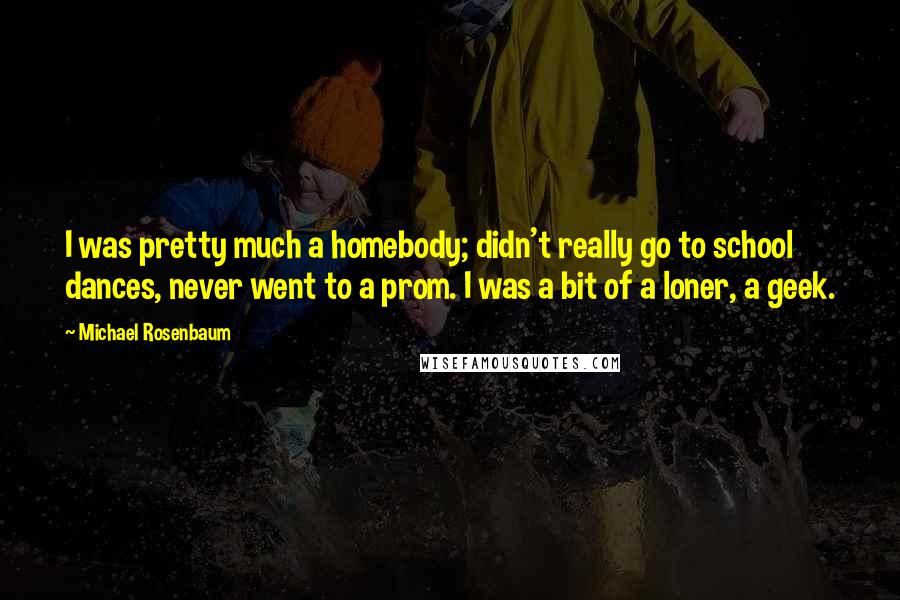 Michael Rosenbaum Quotes: I was pretty much a homebody; didn't really go to school dances, never went to a prom. I was a bit of a loner, a geek.