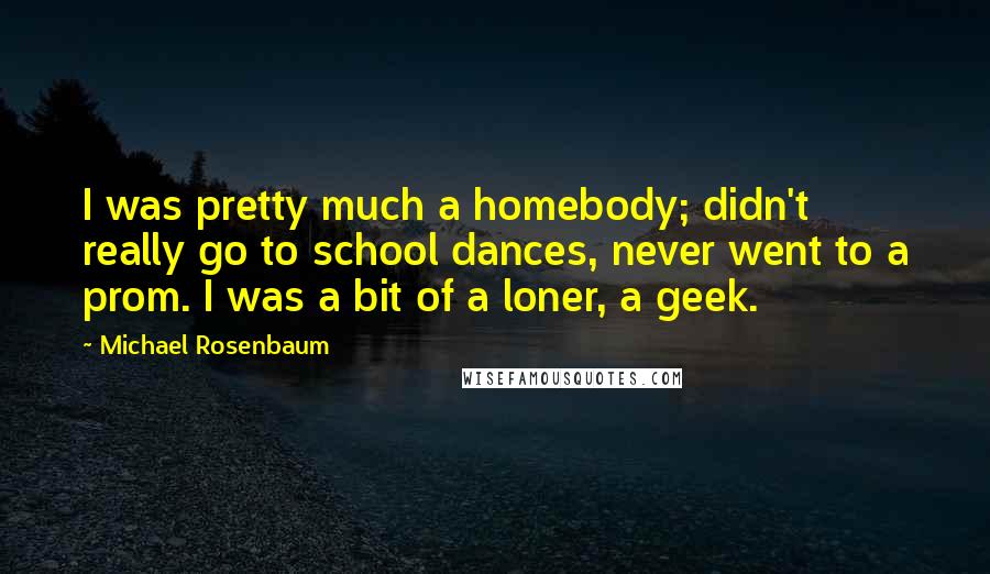 Michael Rosenbaum Quotes: I was pretty much a homebody; didn't really go to school dances, never went to a prom. I was a bit of a loner, a geek.