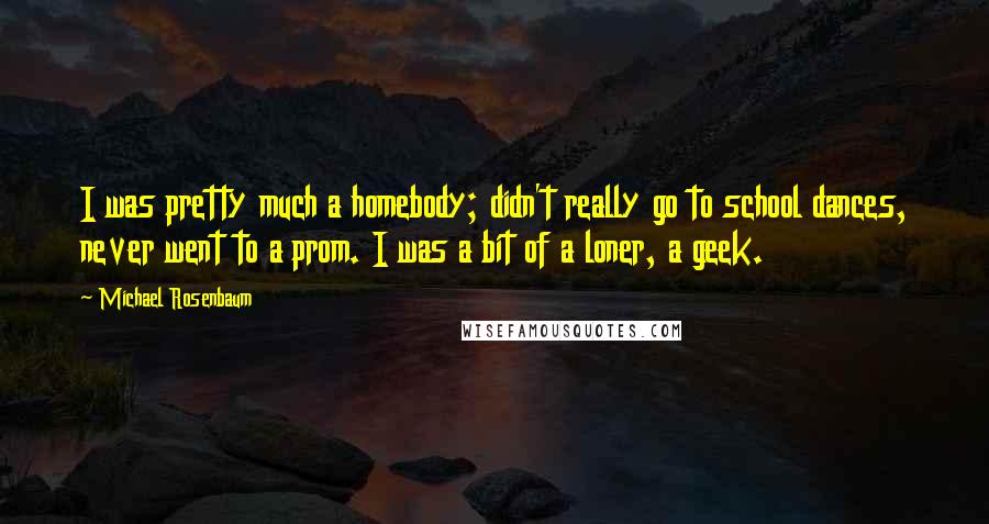 Michael Rosenbaum Quotes: I was pretty much a homebody; didn't really go to school dances, never went to a prom. I was a bit of a loner, a geek.