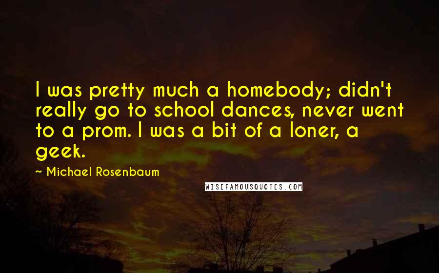 Michael Rosenbaum Quotes: I was pretty much a homebody; didn't really go to school dances, never went to a prom. I was a bit of a loner, a geek.