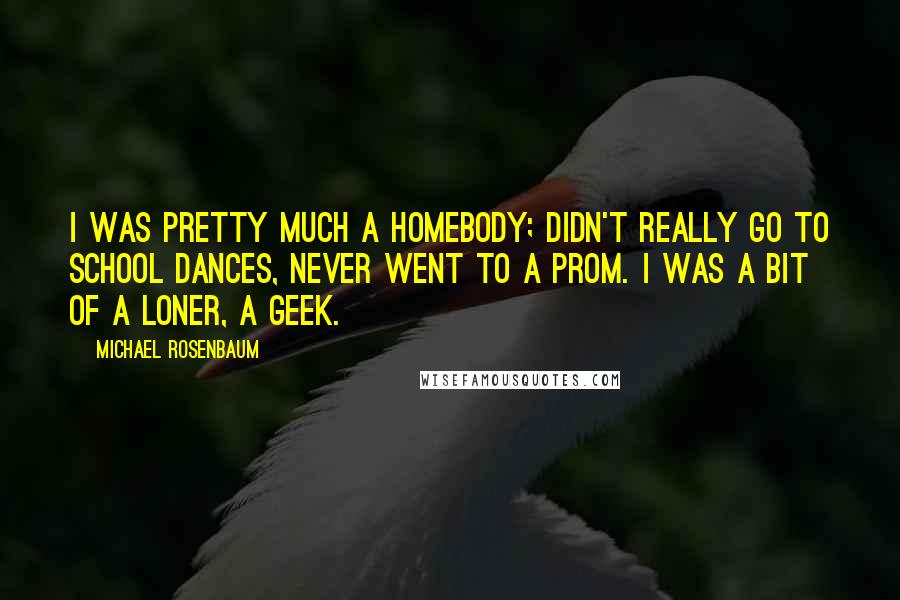 Michael Rosenbaum Quotes: I was pretty much a homebody; didn't really go to school dances, never went to a prom. I was a bit of a loner, a geek.