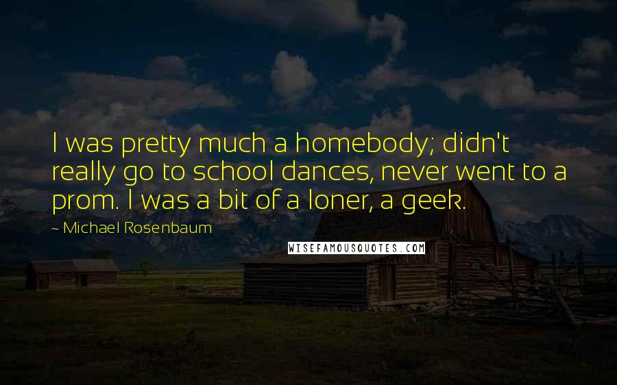 Michael Rosenbaum Quotes: I was pretty much a homebody; didn't really go to school dances, never went to a prom. I was a bit of a loner, a geek.