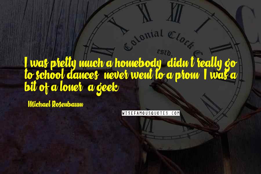 Michael Rosenbaum Quotes: I was pretty much a homebody; didn't really go to school dances, never went to a prom. I was a bit of a loner, a geek.