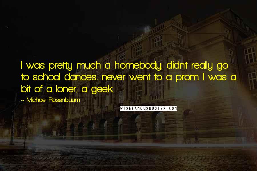 Michael Rosenbaum Quotes: I was pretty much a homebody; didn't really go to school dances, never went to a prom. I was a bit of a loner, a geek.