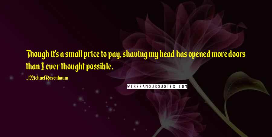 Michael Rosenbaum Quotes: Though it's a small price to pay, shaving my head has opened more doors than I ever thought possible.