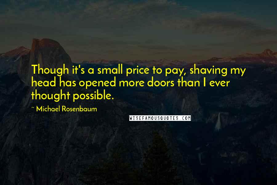Michael Rosenbaum Quotes: Though it's a small price to pay, shaving my head has opened more doors than I ever thought possible.