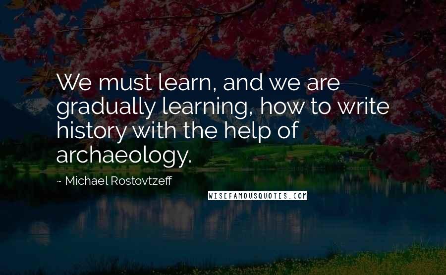 Michael Rostovtzeff Quotes: We must learn, and we are gradually learning, how to write history with the help of archaeology.