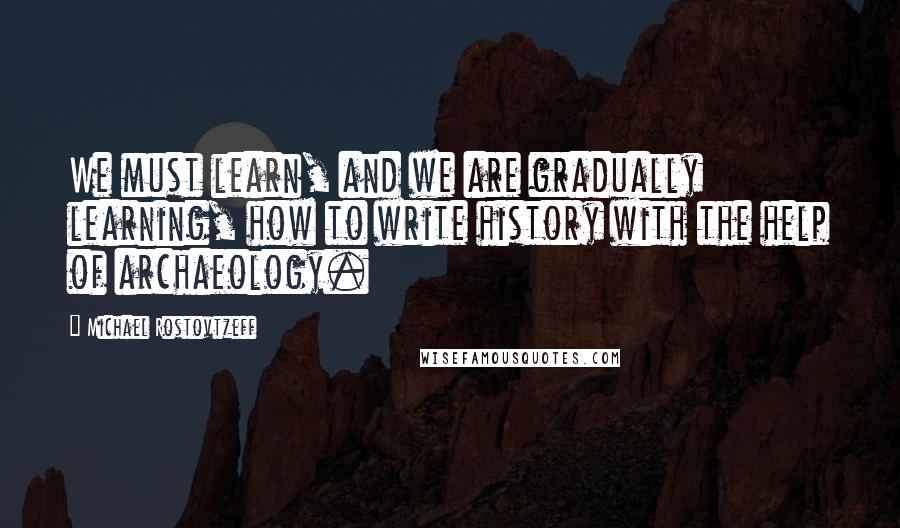 Michael Rostovtzeff Quotes: We must learn, and we are gradually learning, how to write history with the help of archaeology.