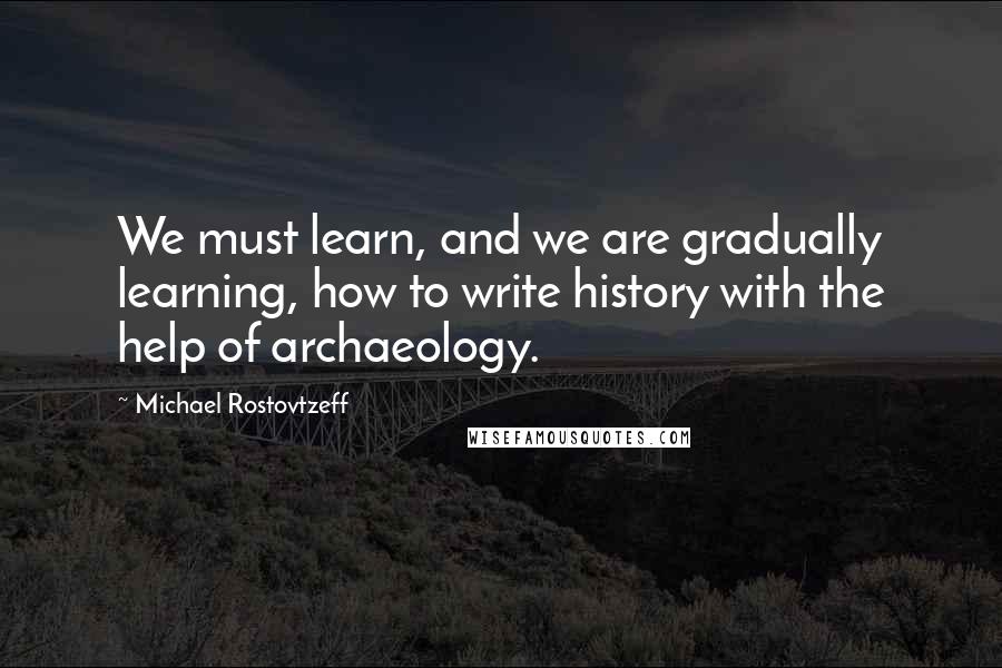 Michael Rostovtzeff Quotes: We must learn, and we are gradually learning, how to write history with the help of archaeology.