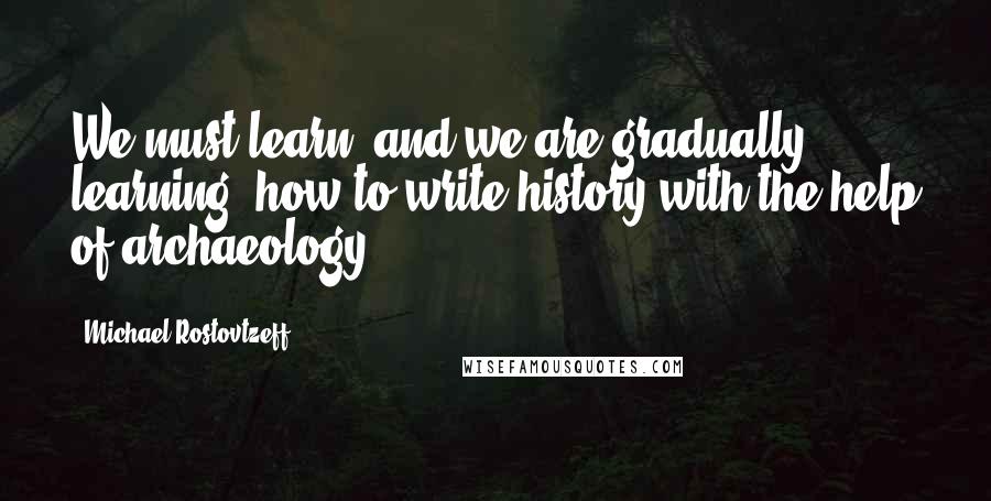 Michael Rostovtzeff Quotes: We must learn, and we are gradually learning, how to write history with the help of archaeology.