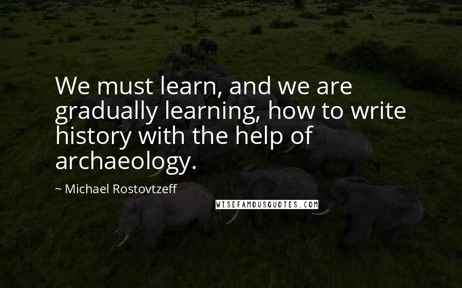 Michael Rostovtzeff Quotes: We must learn, and we are gradually learning, how to write history with the help of archaeology.