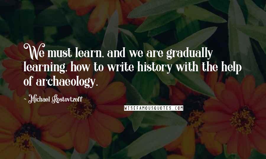 Michael Rostovtzeff Quotes: We must learn, and we are gradually learning, how to write history with the help of archaeology.