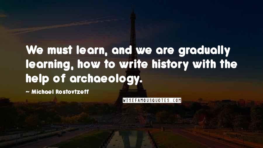 Michael Rostovtzeff Quotes: We must learn, and we are gradually learning, how to write history with the help of archaeology.