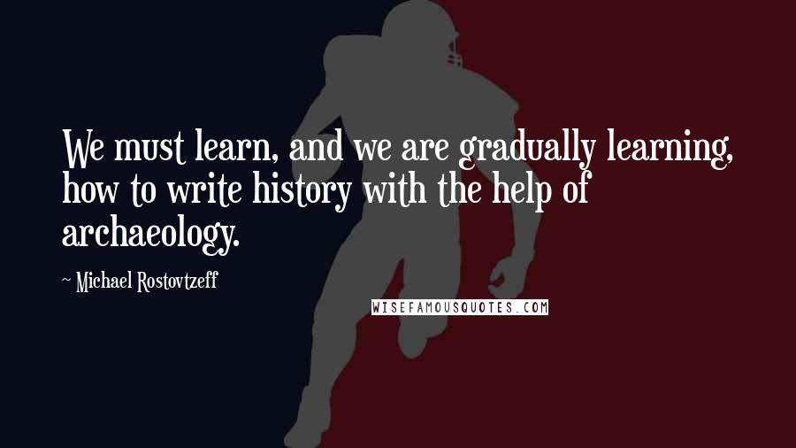 Michael Rostovtzeff Quotes: We must learn, and we are gradually learning, how to write history with the help of archaeology.