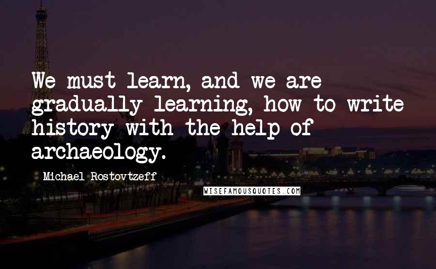 Michael Rostovtzeff Quotes: We must learn, and we are gradually learning, how to write history with the help of archaeology.