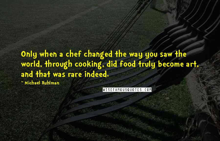 Michael Ruhlman Quotes: Only when a chef changed the way you saw the world, through cooking, did food truly become art, and that was rare indeed.