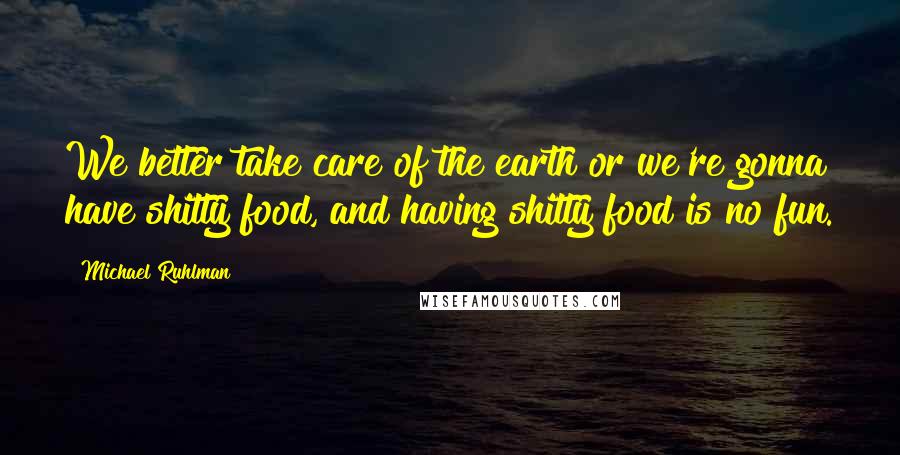 Michael Ruhlman Quotes: We better take care of the earth or we're gonna have shitty food, and having shitty food is no fun.