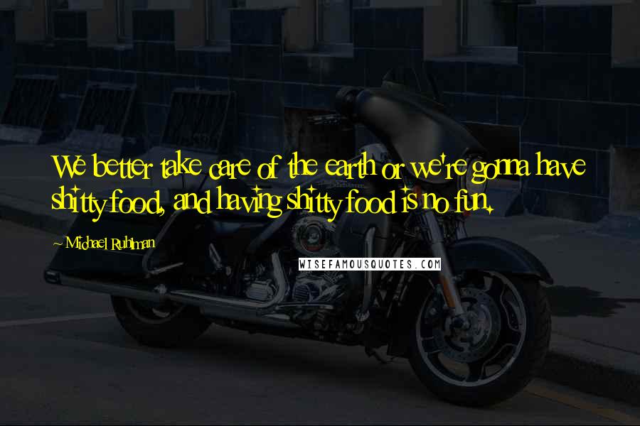 Michael Ruhlman Quotes: We better take care of the earth or we're gonna have shitty food, and having shitty food is no fun.