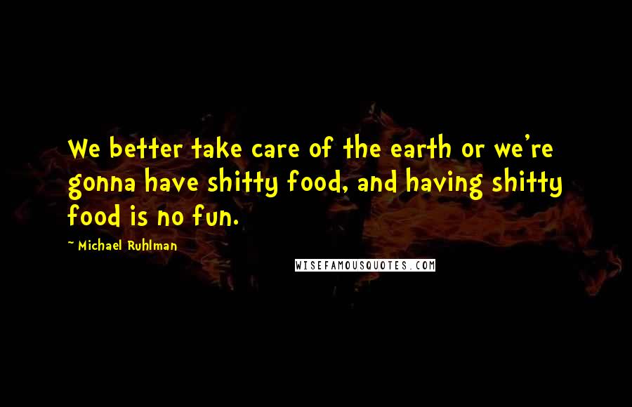 Michael Ruhlman Quotes: We better take care of the earth or we're gonna have shitty food, and having shitty food is no fun.