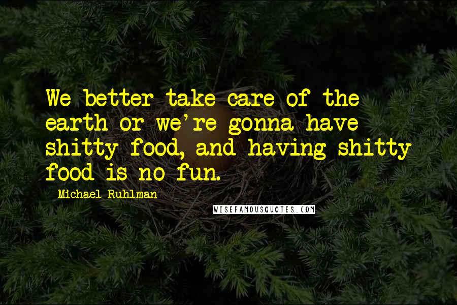Michael Ruhlman Quotes: We better take care of the earth or we're gonna have shitty food, and having shitty food is no fun.