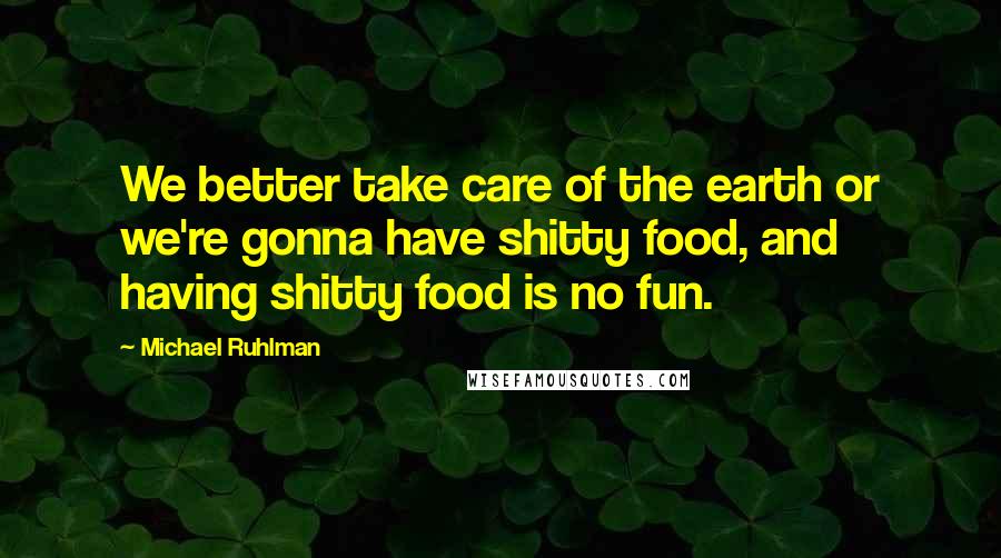 Michael Ruhlman Quotes: We better take care of the earth or we're gonna have shitty food, and having shitty food is no fun.