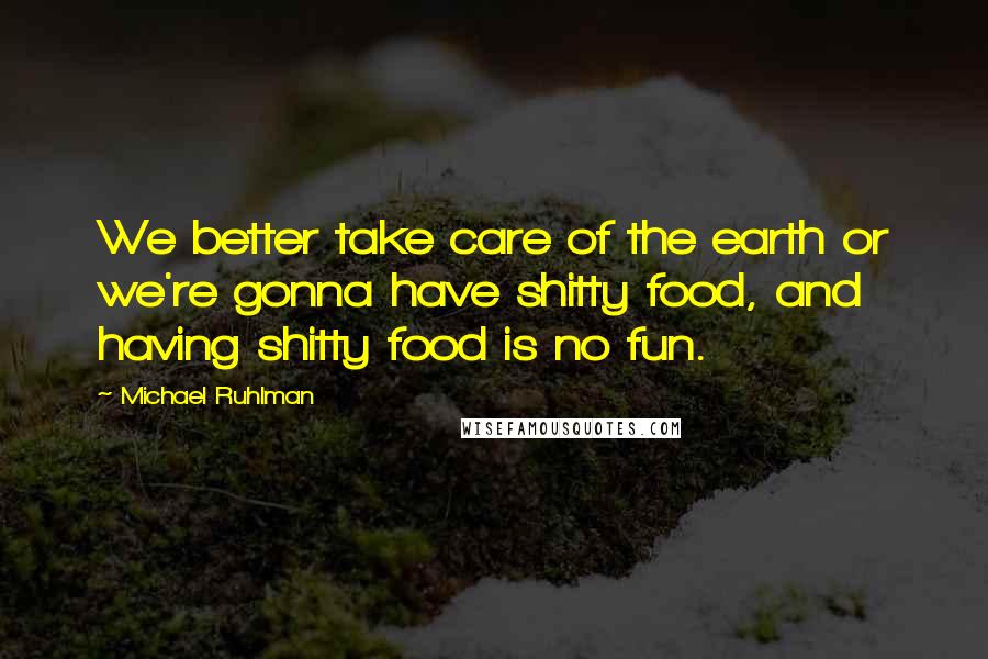 Michael Ruhlman Quotes: We better take care of the earth or we're gonna have shitty food, and having shitty food is no fun.