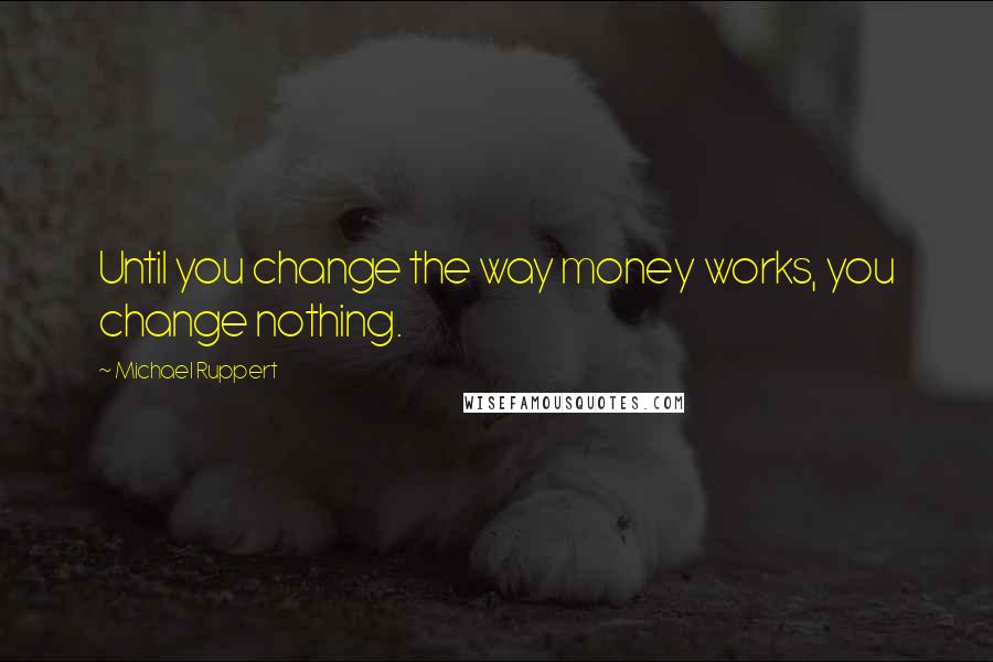 Michael Ruppert Quotes: Until you change the way money works, you change nothing.