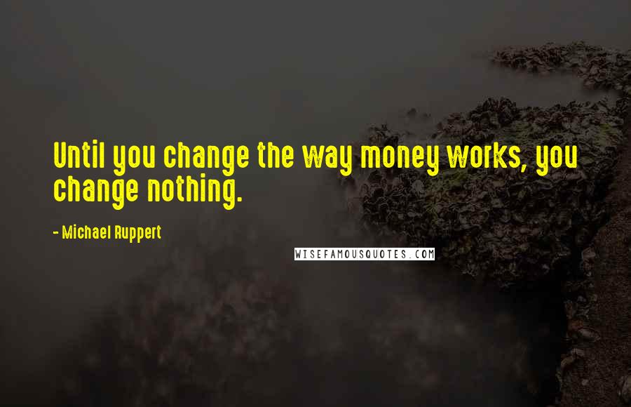 Michael Ruppert Quotes: Until you change the way money works, you change nothing.