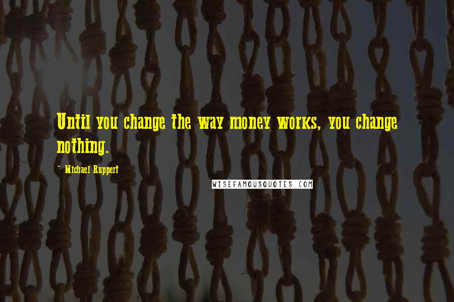 Michael Ruppert Quotes: Until you change the way money works, you change nothing.