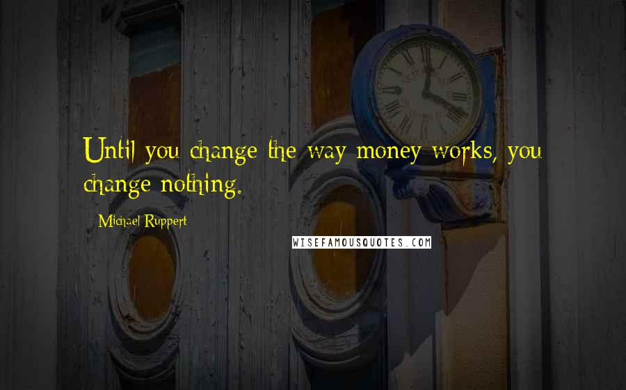 Michael Ruppert Quotes: Until you change the way money works, you change nothing.