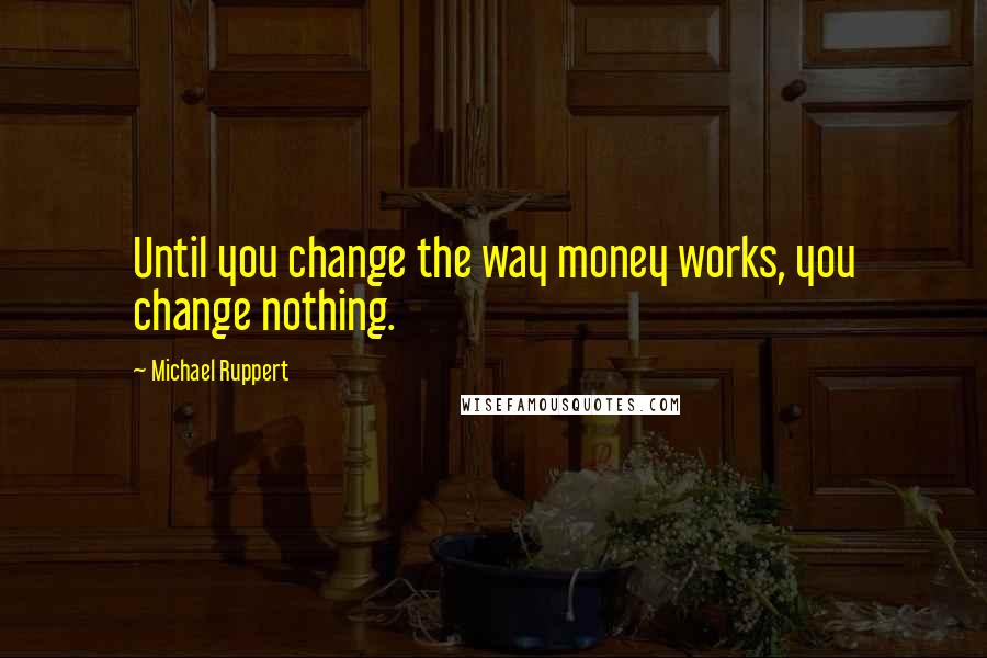 Michael Ruppert Quotes: Until you change the way money works, you change nothing.