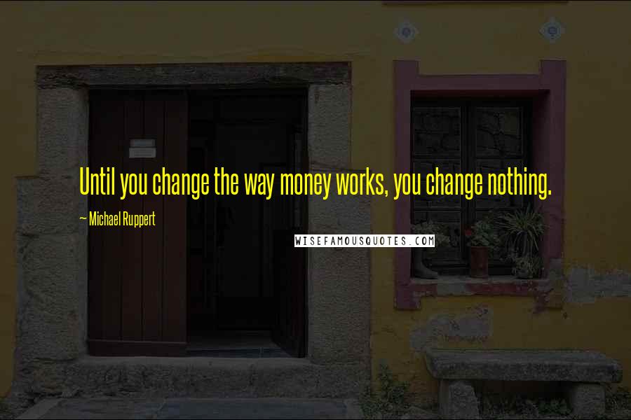 Michael Ruppert Quotes: Until you change the way money works, you change nothing.