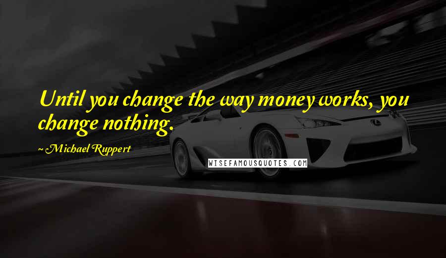 Michael Ruppert Quotes: Until you change the way money works, you change nothing.