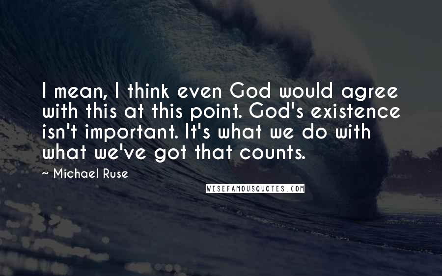 Michael Ruse Quotes: I mean, I think even God would agree with this at this point. God's existence isn't important. It's what we do with what we've got that counts.