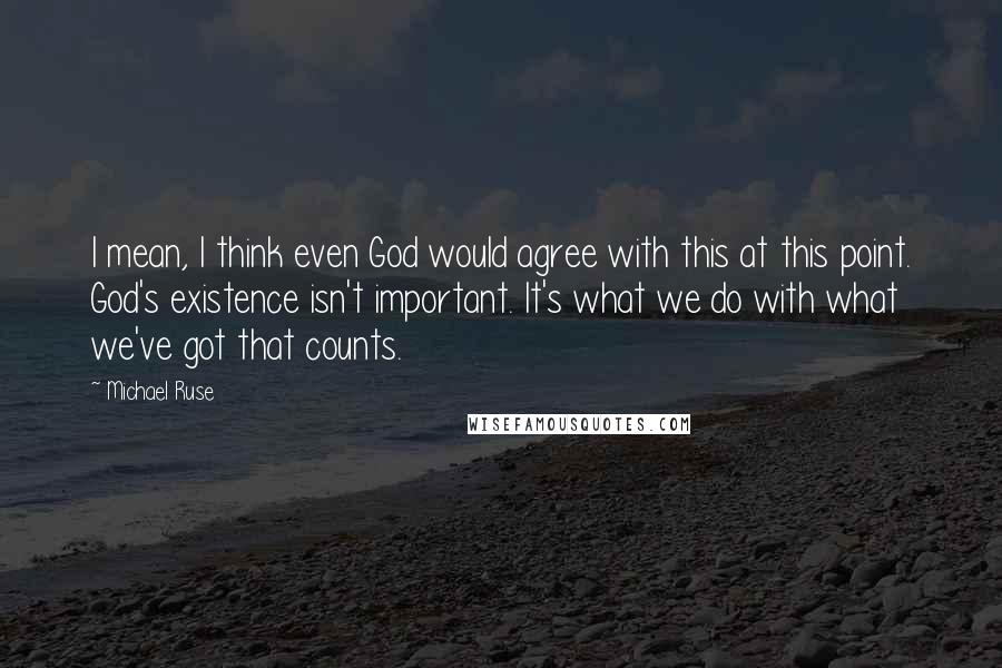 Michael Ruse Quotes: I mean, I think even God would agree with this at this point. God's existence isn't important. It's what we do with what we've got that counts.