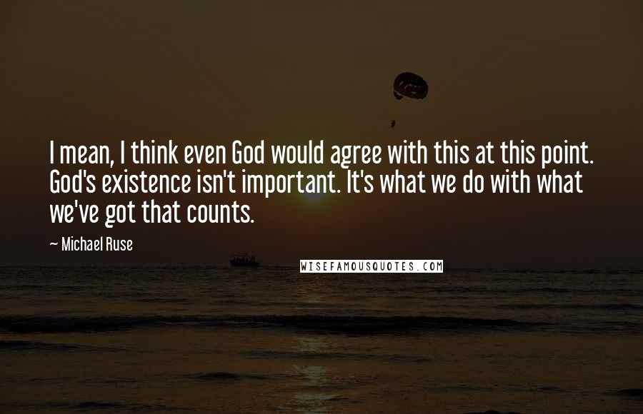 Michael Ruse Quotes: I mean, I think even God would agree with this at this point. God's existence isn't important. It's what we do with what we've got that counts.