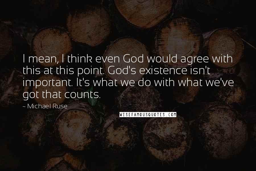 Michael Ruse Quotes: I mean, I think even God would agree with this at this point. God's existence isn't important. It's what we do with what we've got that counts.