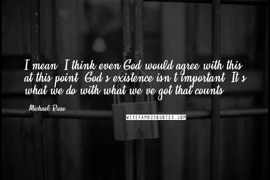 Michael Ruse Quotes: I mean, I think even God would agree with this at this point. God's existence isn't important. It's what we do with what we've got that counts.