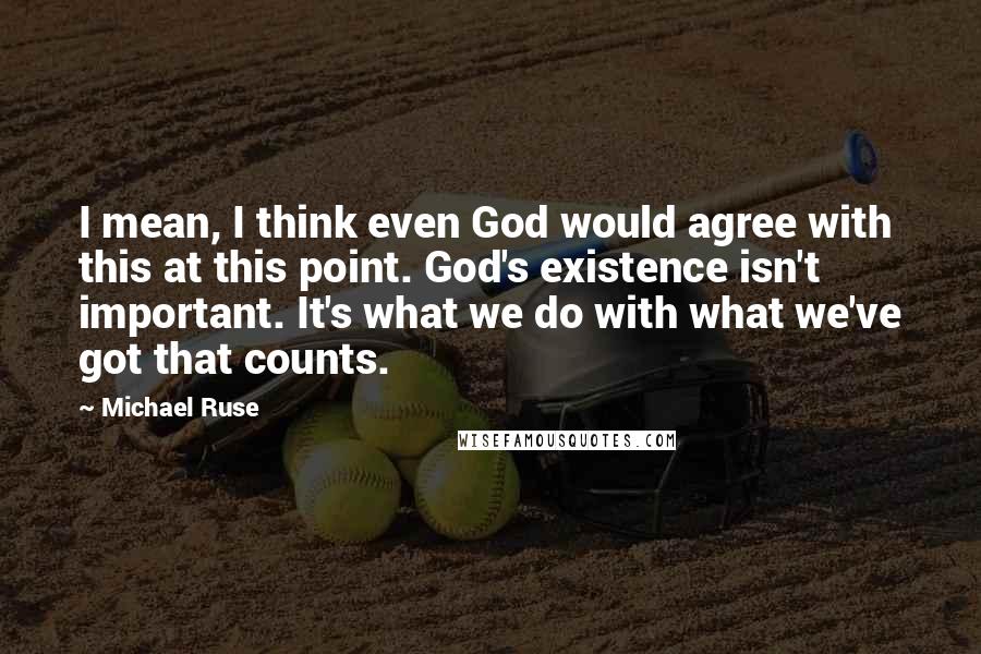 Michael Ruse Quotes: I mean, I think even God would agree with this at this point. God's existence isn't important. It's what we do with what we've got that counts.