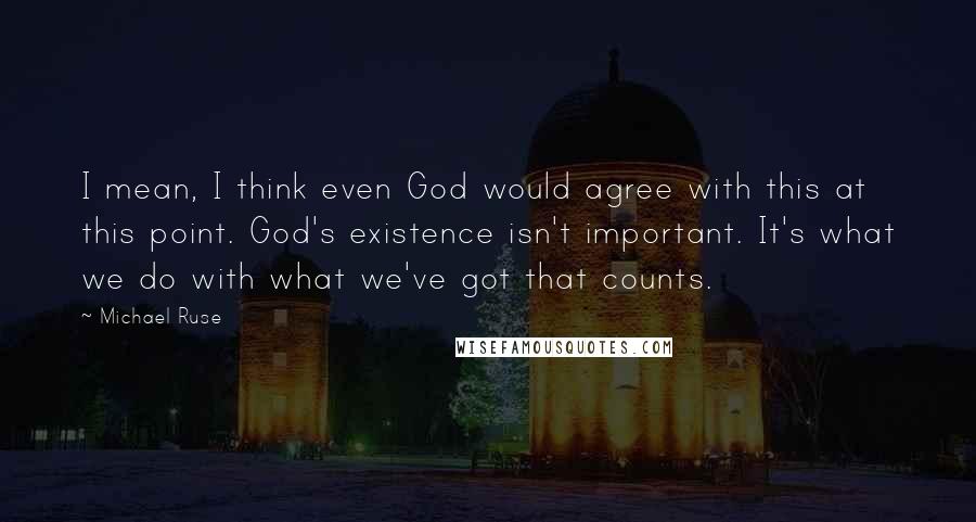 Michael Ruse Quotes: I mean, I think even God would agree with this at this point. God's existence isn't important. It's what we do with what we've got that counts.