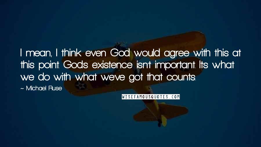 Michael Ruse Quotes: I mean, I think even God would agree with this at this point. God's existence isn't important. It's what we do with what we've got that counts.