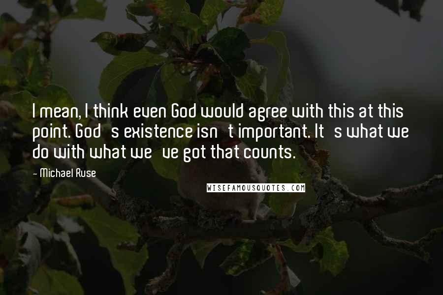 Michael Ruse Quotes: I mean, I think even God would agree with this at this point. God's existence isn't important. It's what we do with what we've got that counts.